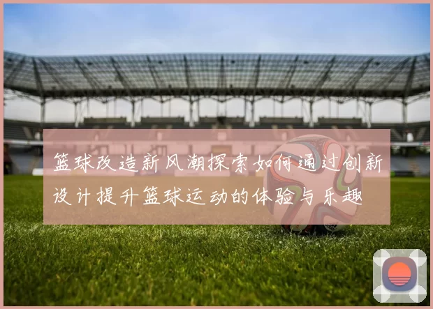 篮球改造新风潮探索如何通过创新设计提升篮球运动的体验与乐趣
